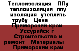 Теплоизоляция , ППу теплоизоляция, ппу изоляция, утеплить трубу › Цена ­ 220 - Приморский край, Уссурийск г. Строительство и ремонт » Материалы   . Приморский край,Уссурийск г.